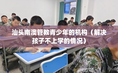 汕头南澳管教青少年的机构（解决孩子不上学的情况）