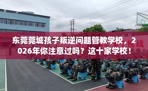 东莞莞城孩子叛逆问题管教学校,2026年你注意过吗?这十家学校! 东莞莞城孩子叛逆问题管教学校,2026年你注意过吗?这十家学校!