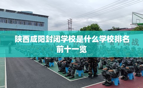 陕西咸阳封闭学校是什么学校排名前十一览 陕西咸阳封闭学校是什么学校排名前十一览