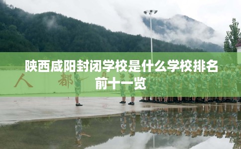 陕西咸阳封闭学校是什么学校排名前十一览 陕西咸阳封闭学校是什么学校排名前十一览
