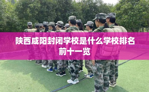 陕西咸阳封闭学校是什么学校排名前十一览 陕西咸阳封闭学校是什么学校排名前十一览