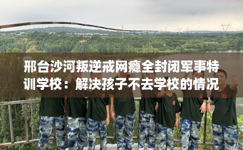 邢台沙河叛逆戒网瘾全封闭军事特训学校:解决孩子不去学校的情况 邢台沙河叛逆戒网瘾全封闭军事特训学校:解决孩子不去学校的情况