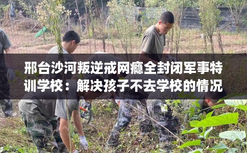 邢台沙河叛逆戒网瘾全封闭军事特训学校:解决孩子不去学校的情况 邢台沙河叛逆戒网瘾全封闭军事特训学校:解决孩子不去学校的情况