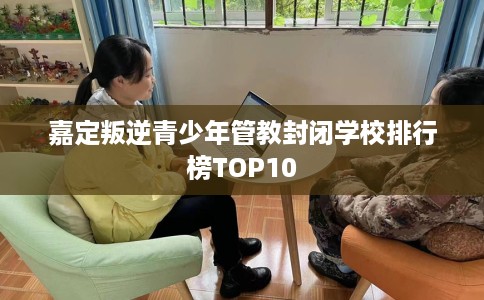 嘉定叛逆青少年管教封闭学校排行榜TOP10 嘉定叛逆青少年管教封闭学校排行榜TOP10