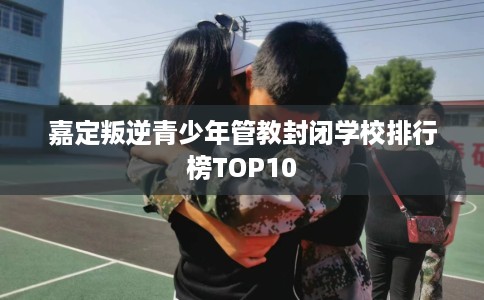 嘉定叛逆青少年管教封闭学校排行榜TOP10 嘉定叛逆青少年管教封闭学校排行榜TOP10