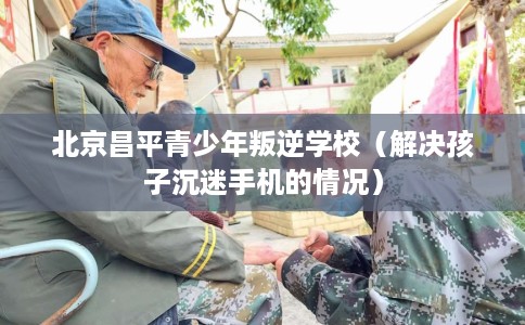 北京昌平青少年叛逆学校（解决孩子沉迷手机的情况）