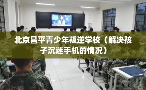 北京昌平青少年叛逆学校（解决孩子沉迷手机的情况）