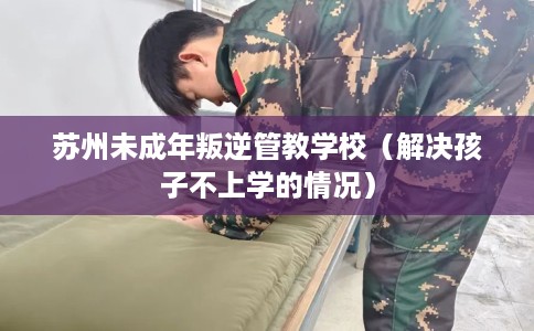 苏州未成年叛逆管教学校（解决孩子不上学的情况）