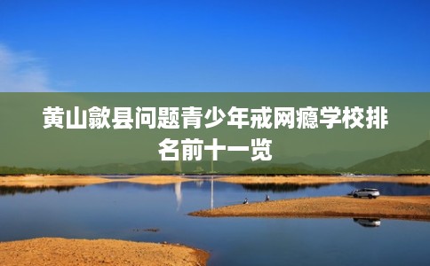黄山歙县问题青少年戒网瘾学校排名前十一览