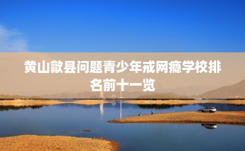 黄山歙县问题青少年戒网瘾学校排名前十一览