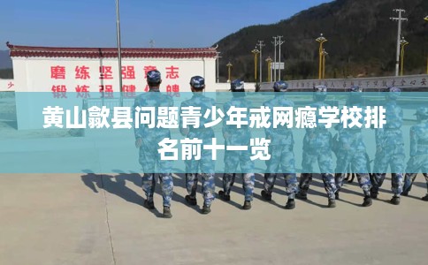 黄山歙县问题青少年戒网瘾学校排名前十一览