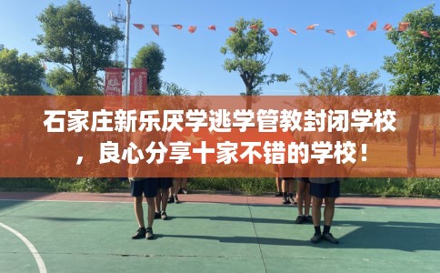 石家庄新乐厌学逃学管教封闭学校，良心分享十家不错的学校！