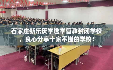 石家庄新乐厌学逃学管教封闭学校，良心分享十家不错的学校！