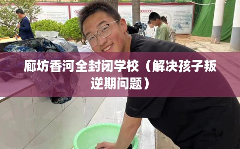 廊坊香河全封闭学校（解决孩子叛逆期问题）