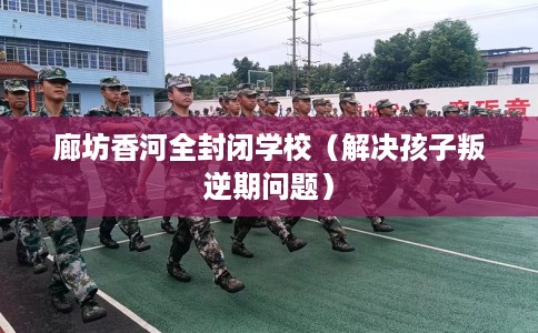 廊坊香河全封闭学校（解决孩子叛逆期问题）