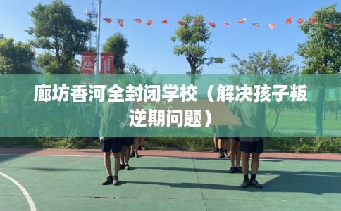 廊坊香河全封闭学校（解决孩子叛逆期问题）