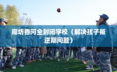 廊坊香河全封闭学校（解决孩子叛逆期问题）
