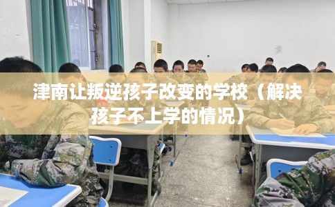 津南让叛逆孩子改变的学校（解决孩子不上学的情况）