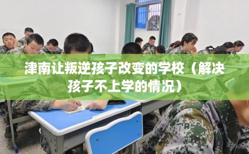 津南让叛逆孩子改变的学校（解决孩子不上学的情况）