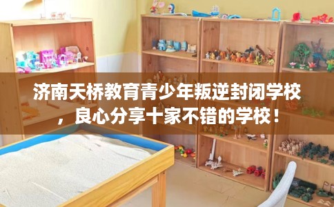 济南天桥教育青少年叛逆封闭学校，良心分享十家不错的学校！