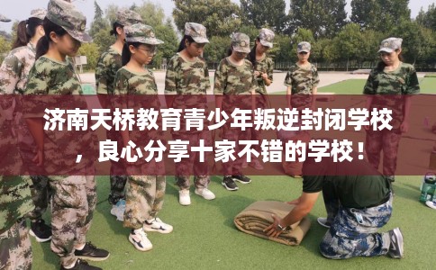 济南天桥教育青少年叛逆封闭学校，良心分享十家不错的学校！