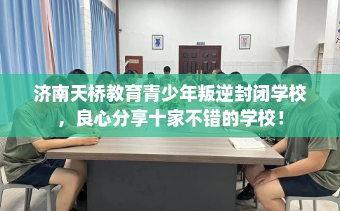 济南天桥教育青少年叛逆封闭学校，良心分享十家不错的学校！