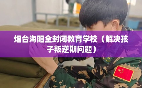 烟台海阳全封闭教育学校（解决孩子叛逆期问题）