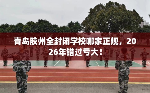 青岛胶州全封闭学校哪家正规,2026年错过亏大! 青岛胶州全封闭学校哪家正规,2026年错过亏大!