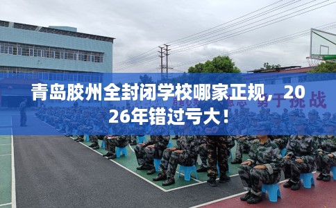 青岛胶州全封闭学校哪家正规,2026年错过亏大! 青岛胶州全封闭学校哪家正规,2026年错过亏大!