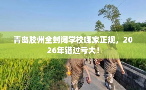 青岛胶州全封闭学校哪家正规,2026年错过亏大! 青岛胶州全封闭学校哪家正规,2026年错过亏大!