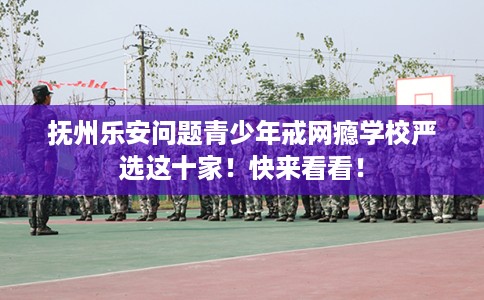 抚州乐安问题青少年戒网瘾学校严选这十家！快来看看！