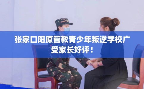 张家口阳原管教青少年叛逆学校广受家长好评！