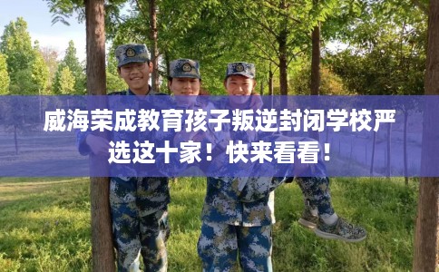 威海荣成教育孩子叛逆封闭学校严选这十家！快来看看！