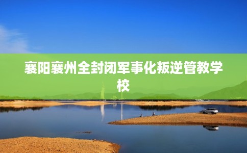 襄阳襄州全封闭军事化叛逆管教学校 襄阳襄州全封闭军事化叛逆管教学校