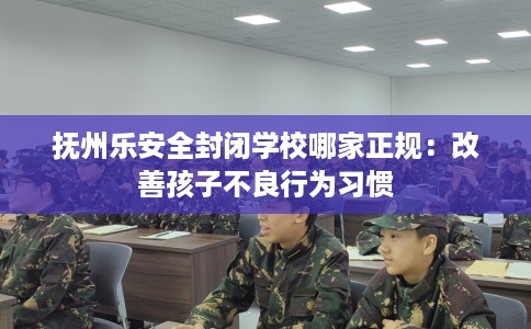 抚州乐安全封闭学校哪家正规:改善孩子不良行为习惯 抚州乐安全封闭学校哪家正规:改善孩子不良行为习惯