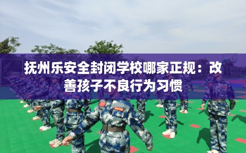 抚州乐安全封闭学校哪家正规:改善孩子不良行为习惯 抚州乐安全封闭学校哪家正规:改善孩子不良行为习惯