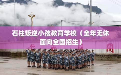 石柱叛逆小孩教育学校（全年无休面向全国招生）