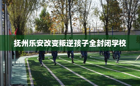 抚州乐安改变叛逆孩子全封闭学校 抚州乐安改变叛逆孩子全封闭学校