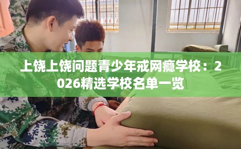 上饶上饶问题青少年戒网瘾学校:2026精选学校名单一览 上饶上饶问题青少年戒网瘾学校:2026精选学校名单一览