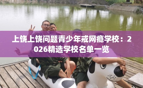 上饶上饶问题青少年戒网瘾学校:2026精选学校名单一览 上饶上饶问题青少年戒网瘾学校:2026精选学校名单一览