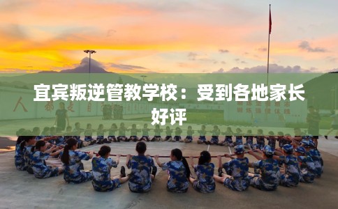 宜宾叛逆管教学校：受到各地家长好评