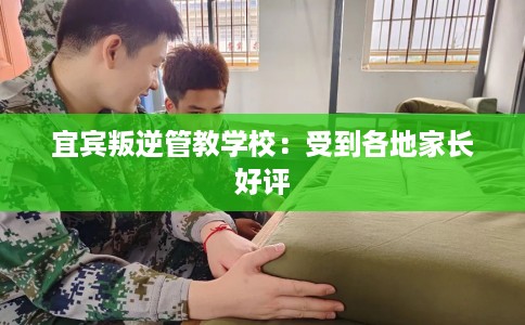 宜宾叛逆管教学校：受到各地家长好评