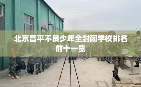 北京昌平不良少年全封闭学校排名前十一览 北京昌平不良少年全封闭学校排名前十一览