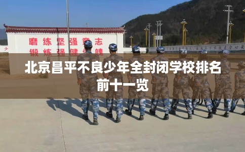 北京昌平不良少年全封闭学校排名前十一览 北京昌平不良少年全封闭学校排名前十一览