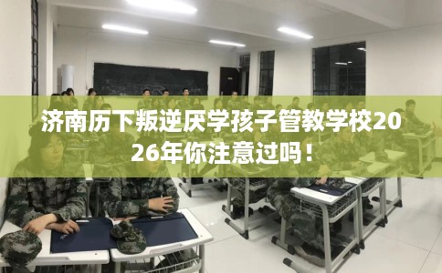 济南历下叛逆厌学孩子管教学校2026年你注意过吗！