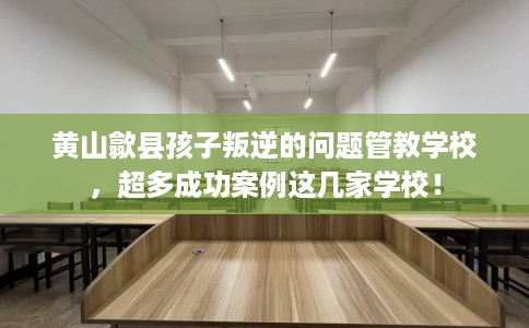 黄山歙县孩子叛逆的问题管教学校，超多成功案例这几家学校！