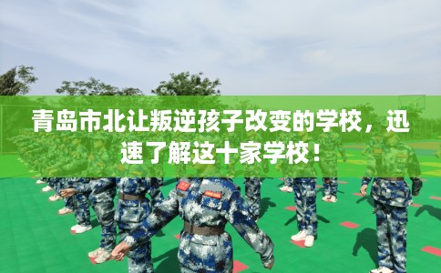 青岛市北让叛逆孩子改变的学校,迅速了解这十家学校! 青岛市北让叛逆孩子改变的学校,迅速了解这十家学校!