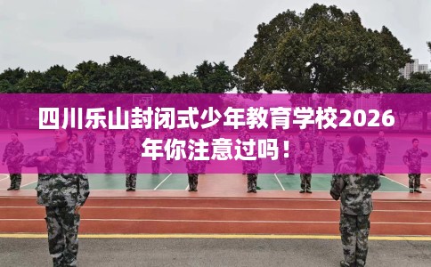 四川乐山封闭式少年教育学校2026年你注意过吗！