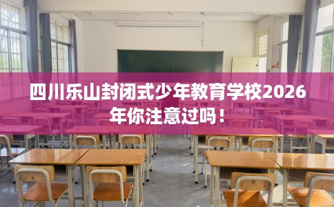 四川乐山封闭式少年教育学校2026年你注意过吗！