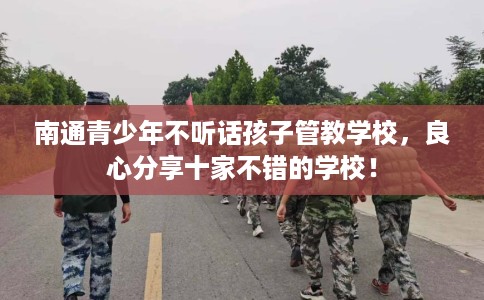 南通青少年不听话孩子管教学校,良心分享十家不错的学校! 南通青少年不听话孩子管教学校,良心分享十家不错的学校!